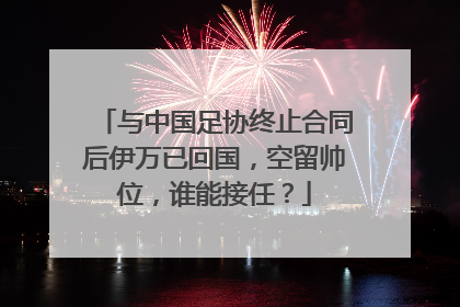 与中国足协终止合同后伊万已回国，空留帅位，谁能接任？