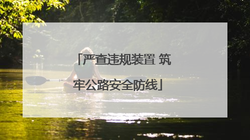 严查违规装置 筑牢公路安全防线