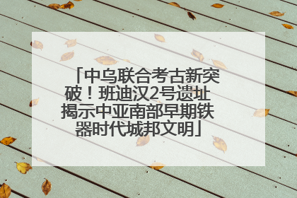 中乌联合考古新突破！班迪汉2号遗址揭示中亚南部早期铁器时代城邦文明