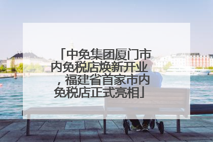 中免集团厦门市内免税店焕新开业，福建省首家市内免税店正式亮相