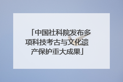 中国社科院发布多项科技考古与文化遗产保护重大成果