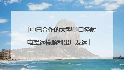 中巴合作的大型单口径射电望远镜顺利出厂发运