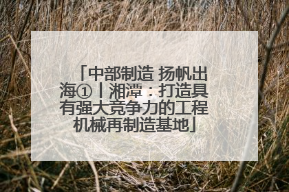 中部制造 扬帆出海①丨湘潭：打造具有强大竞争力的工程机械再制造基地