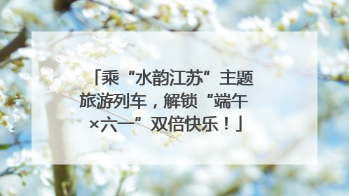 乘“水韵江苏”主题旅游列车，解锁“端午×六一”双倍快乐！