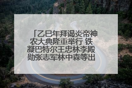 乙巳年拜谒炎帝神农大典隆重举行 铁凝巴特尔王忠林李殿勋张志军林中森等出席 孙伟主持