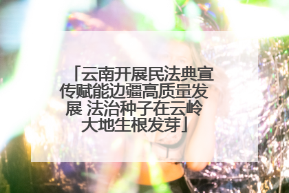 云南开展民法典宣传赋能边疆高质量发展 法治种子在云岭大地生根发芽