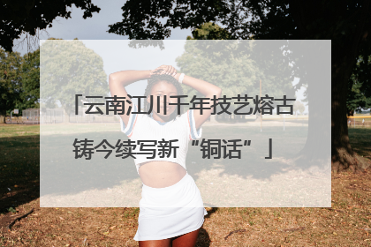云南江川千年技艺熔古铸今续写新“铜话”