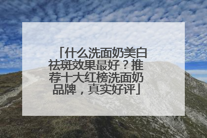 什么洗面奶美白祛斑效果最好？推荐十大红榜洗面奶品牌，真实好评