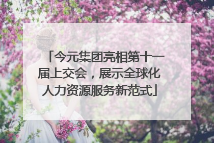 今元集团亮相第十一届上交会，展示全球化人力资源服务新范式