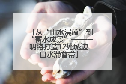 从“山水漫溢”到“蓄水成景”——三明将打造12处城边山水滞蓄带