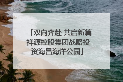 双向奔赴 共启新篇 祥源控股集团战略投资海昌海洋公园