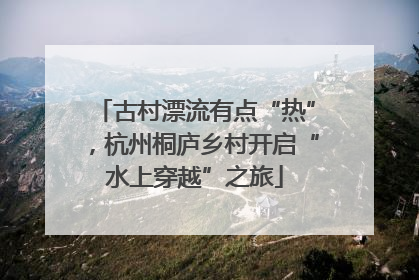 古村漂流有点“热”，杭州桐庐乡村开启“水上穿越”之旅