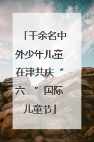 千余名中外少年儿童在津共庆“六一”国际儿童节