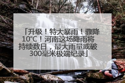 升级！特大暴雨！骤降10℃！河南这场降雨将持续数日，最大雨量或破300毫米极端纪录