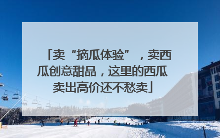 卖“摘瓜体验”，卖西瓜创意甜品，这里的西瓜卖出高价还不愁卖