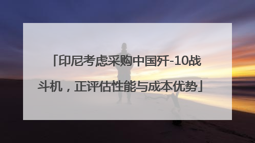 印尼考虑采购中国歼-10战斗机，正评估性能与成本优势