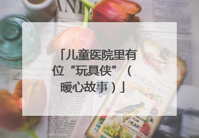 儿童医院里有位“玩具侠”（暖心故事）