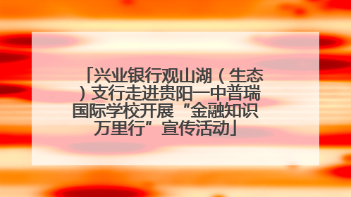 兴业银行观山湖（生态）支行走进贵阳一中普瑞国际学校开展“金融知识万里行”宣传活动
