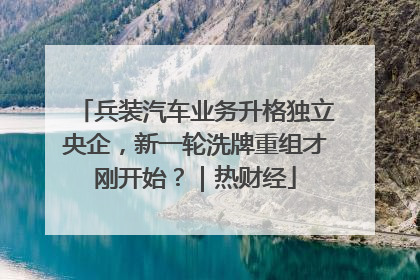 兵装汽车业务升格独立央企，新一轮洗牌重组才刚开始？｜热财经