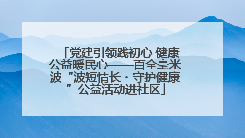 党建引领践初心 健康公益暖民心——百全毫米波“波短情长・守护健康”公益活动进社区
