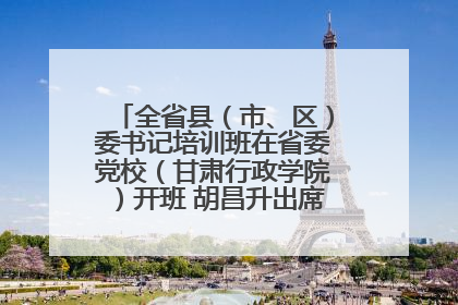 全省县（市、区）委书记培训班在省委党校（甘肃行政学院）开班 胡昌升出席开班式并讲话