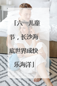 六一儿童节，长沙海底世界成快乐海洋