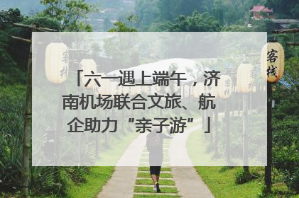 六一遇上端午，济南机场联合文旅、航企助力“亲子游”