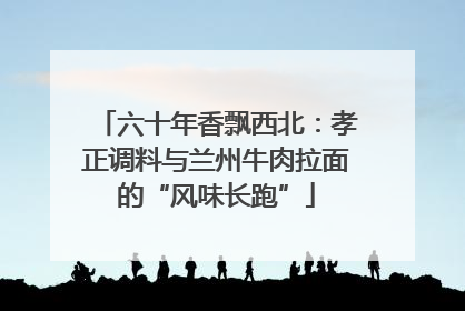 六十年香飘西北：孝正调料与兰州牛肉拉面的“风味长跑”