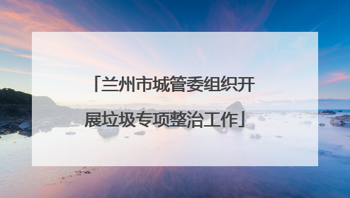兰州市城管委组织开展垃圾专项整治工作