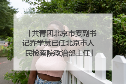 共青团北京市委副书记乔学慧已任北京市人民检察院政治部主任