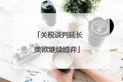 关税谈判延长 美欧继续博弈