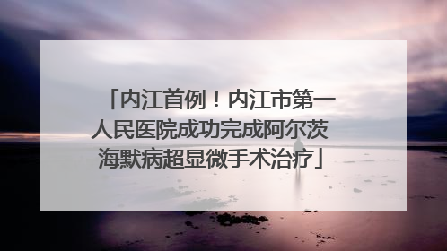 内江首例！内江市第一人民医院成功完成阿尔茨海默病超显微手术治疗