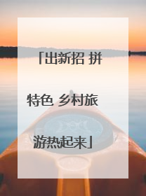 出新招 拼特色 乡村旅游热起来