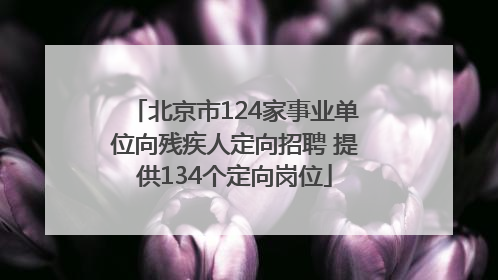 北京市124家事业单位向残疾人定向招聘 提供134个定向岗位