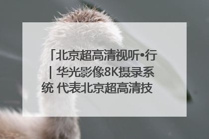 北京超高清视听•行｜华光影像8K摄录系统 代表北京超高清技术站上国家舞台