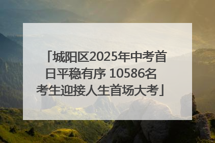 城阳区2025年中考首日平稳有序 10586名考生迎接人生首场大考