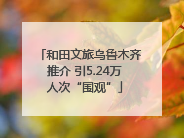 和田文旅乌鲁木齐推介 引5.24万人次“围观”