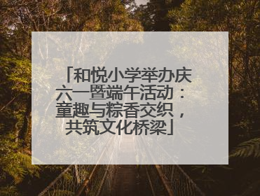 和悦小学举办庆六一暨端午活动：童趣与粽香交织，共筑文化桥梁