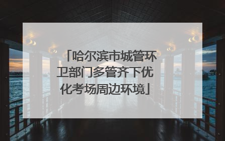 哈尔滨市城管环卫部门多管齐下优化考场周边环境
