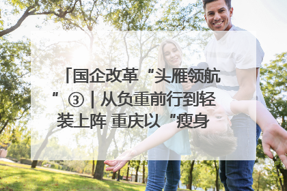 国企改革“头雁领航”③｜从负重前行到轻装上阵 重庆以“瘦身”谋“健体”