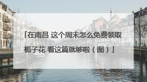 在南昌 这个周末怎么免费领取栀子花 看这篇就够啦（图）