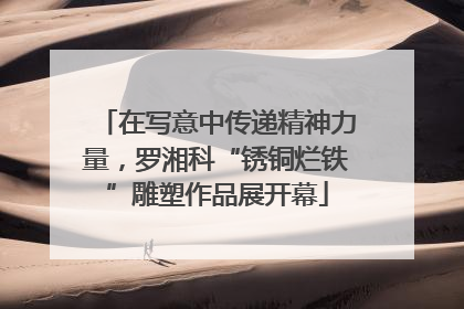 在写意中传递精神力量，罗湘科“锈铜烂铁”雕塑作品展开幕