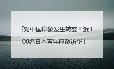 对中国印象发生转变！近300名日本青年应邀访华