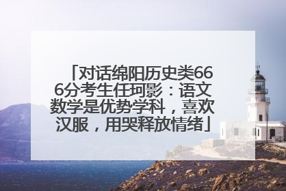对话绵阳历史类666分考生任珂影：语文数学是优势学科，喜欢汉服，用哭释放情绪