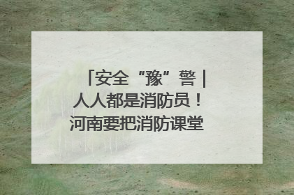 安全“豫”警｜人人都是消防员！河南要把消防课堂搬进社区第一线