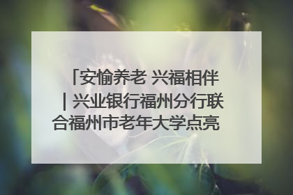 安愉养老 兴福相伴｜兴业银行福州分行联合福州市老年大学点亮安愉文化生活