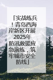 实战练兵！青岛西海岸新区开展2025年防汛救援应急演练，筑牢城市安全防线