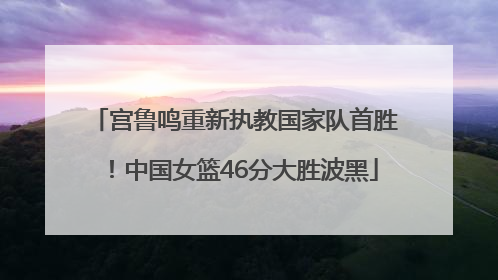 宫鲁鸣重新执教国家队首胜！中国女篮46分大胜波黑