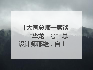 大国总师一席谈｜“华龙一号”总设计师邢继：自主创新铸就核电“国家名片”