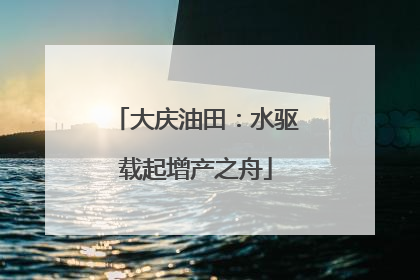 大庆油田：水驱载起增产之舟